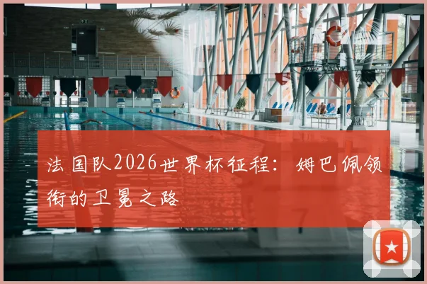 法国队2026世界杯征程：姆巴佩领衔的卫冕之路
