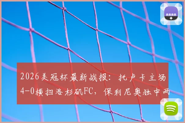 2026美冠杯最新战报：托卢卡主场4-0横扫洛杉矶FC，保利尼奥独中两元带队总比分5-2强势晋级