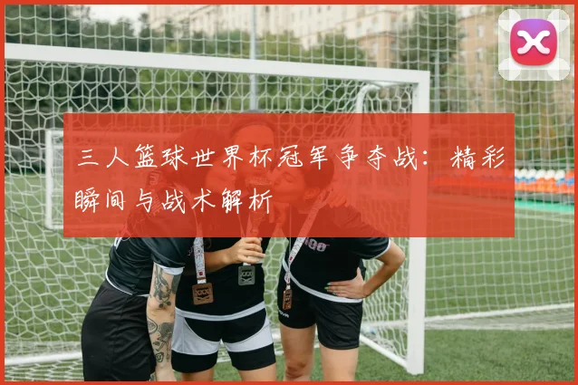 三人篮球世界杯冠军争夺战：精彩瞬间与战术解析