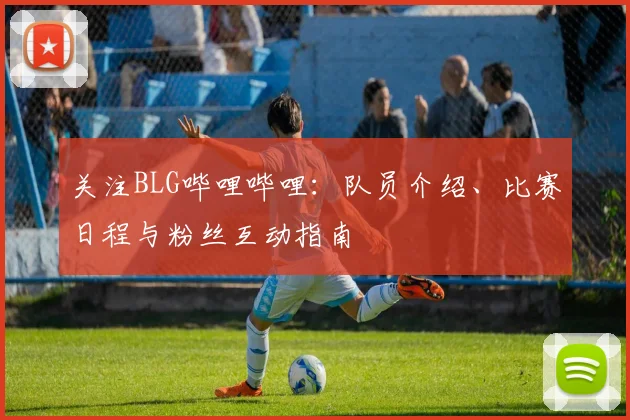 关注BLG哔哩哔哩：队员介绍、比赛日程与粉丝互动指南