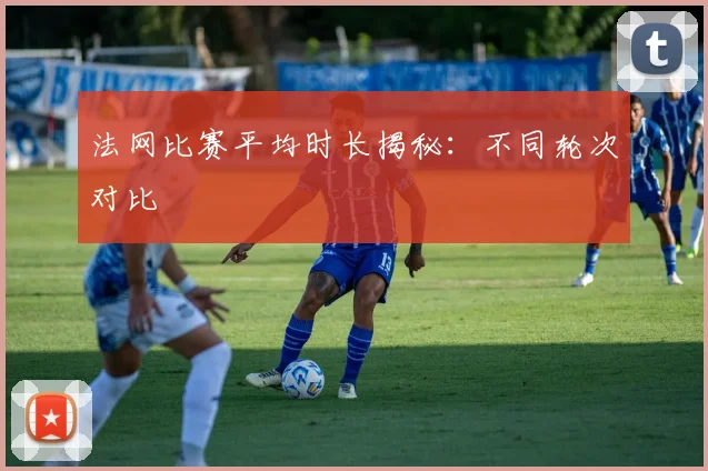 法网比赛平均时长揭秘：不同轮次对比