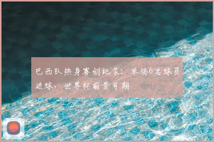 巴西队热身赛创纪录：单场6名球员进球，世界杯前景可期