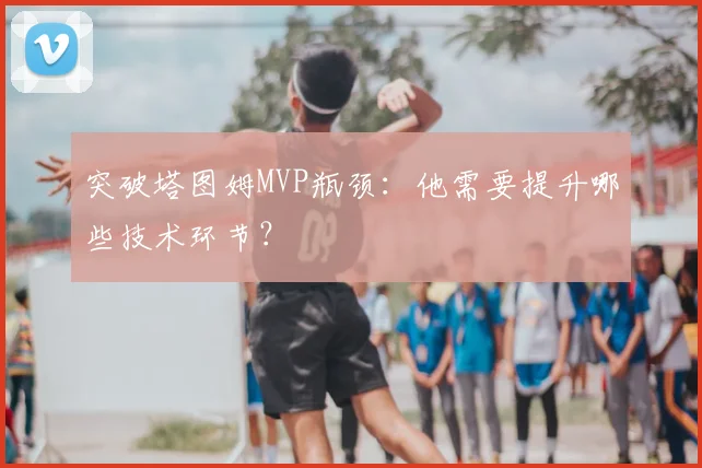 突破塔图姆MVP瓶颈：他需要提升哪些技术环节？