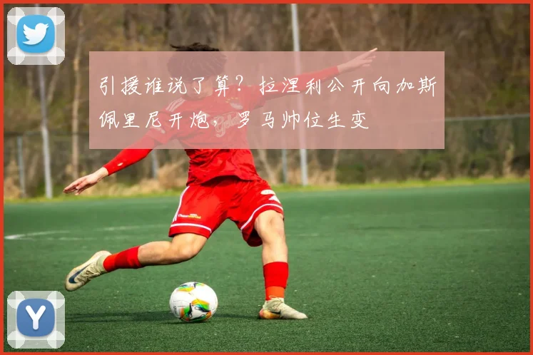 引援谁说了算?拉涅利公开向加斯佩里尼开炮,罗马帅位生变