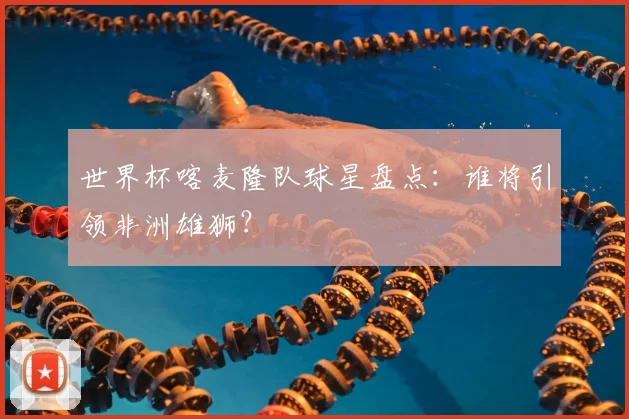世界杯喀麦隆队球星盘点：谁将引领非洲雄狮？