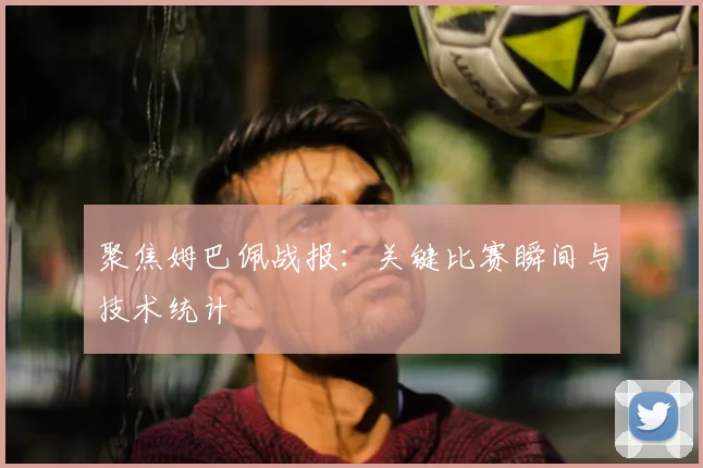 聚焦姆巴佩战报：关键比赛瞬间与技术统计