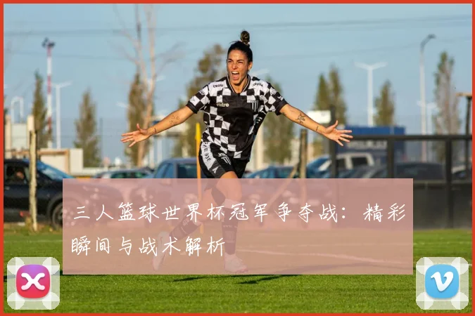 三人篮球世界杯冠军争夺战：精彩瞬间与战术解析