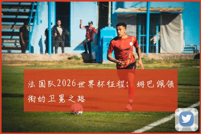 法国队2026世界杯征程：姆巴佩领衔的卫冕之路