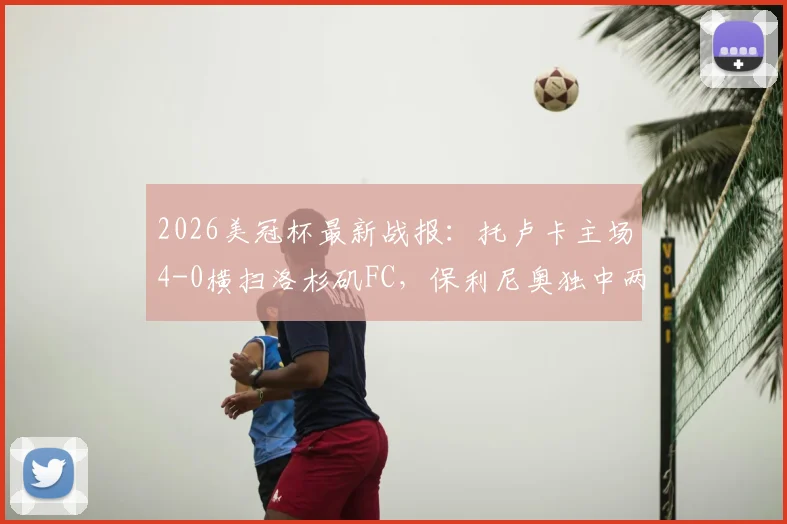 2026美冠杯最新战报：托卢卡主场4-0横扫洛杉矶FC，保利尼奥独中两元带队总比分5-2强势晋级