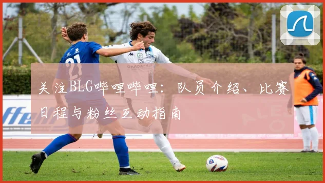 关注BLG哔哩哔哩：队员介绍、比赛日程与粉丝互动指南