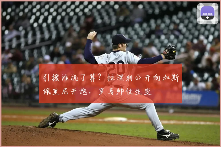 引援谁说了算？拉涅利公开向加斯佩里尼开炮，罗马帅位生变