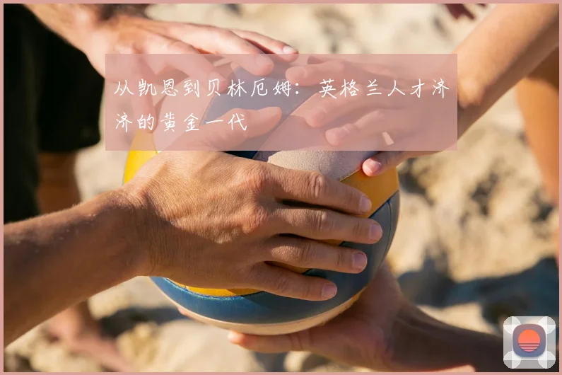 从凯恩到贝林厄姆：英格兰人才济济的黄金一代