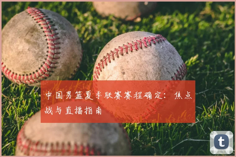 中国男篮夏季联赛赛程确定：焦点战与直播指南
