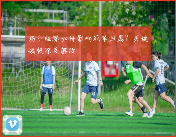 场小组赛如何影响冠军归属？关键战役深度解读