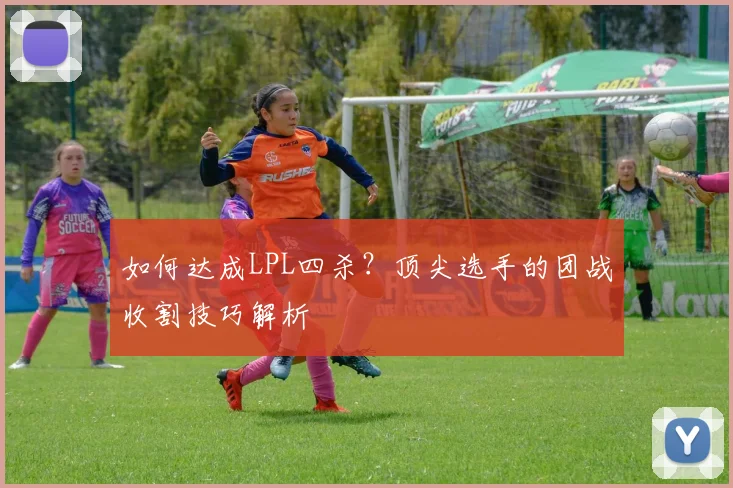 如何达成LPL四杀？顶尖选手的团战收割技巧解析