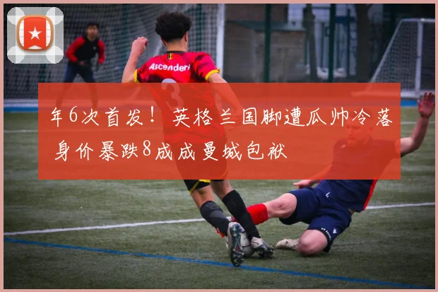年6次首发！英格兰国脚遭瓜帅冷落 身价暴跌8成成曼城包袱