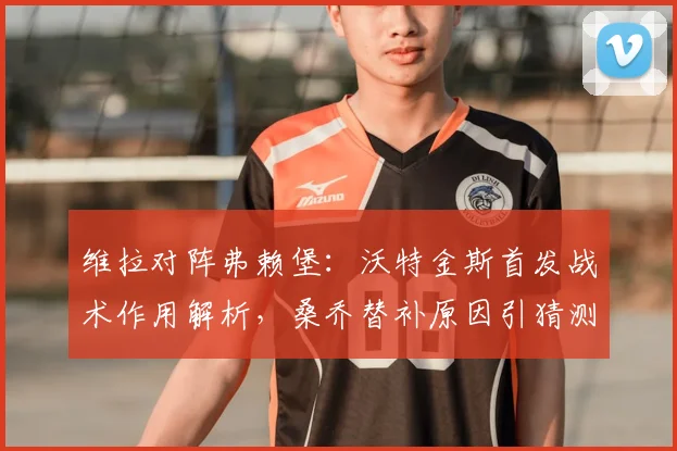 维拉对阵弗赖堡:沃特金斯首发战术作用解析,桑乔替补原因引猜测