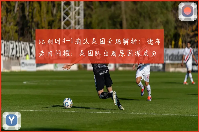 比利时4-1淘汰美国全场解析:德布劳内闪耀,美国队出局原因深度分析