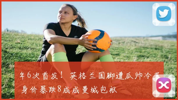 年6次首发！英格兰国脚遭瓜帅冷落 身价暴跌8成成曼城包袱
