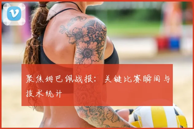 聚焦姆巴佩战报：关键比赛瞬间与技术统计