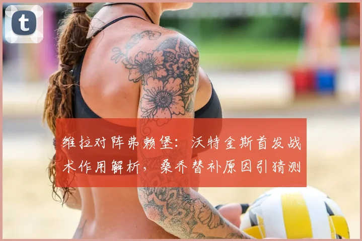 维拉对阵弗赖堡：沃特金斯首发战术作用解析，桑乔替补原因引猜测